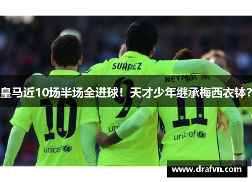 皇马近10场半场全进球！天才少年继承梅西衣钵？